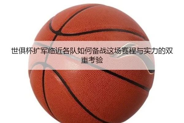 世俱杯扩军临近各队如何备战这场赛程与实力的双重考验