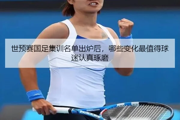 世预赛国足集训名单出炉后，哪些变化最值得球迷认真琢磨